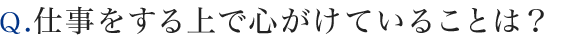 Ｑ.仕事をする上で心がけていることは？