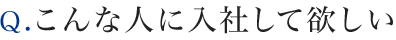 Ｑ.こんな人に入社して欲しい